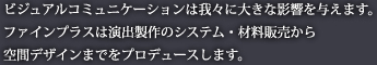ビジュアルコミュニケーションは我々に大きな影響を与えます。ファインプラスは演出製作のシステム・材料販売から空間デザインまでをプロデュースします。