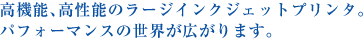 高機能、高性能のラージインクジェットプリンタ。パフォーマンスの世界が広がります。