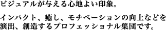 ビジュアルが与える心地よい印象。インパクト、癒し、モチベーションの向上などを演出、創造するプロフェッショナル集団です。